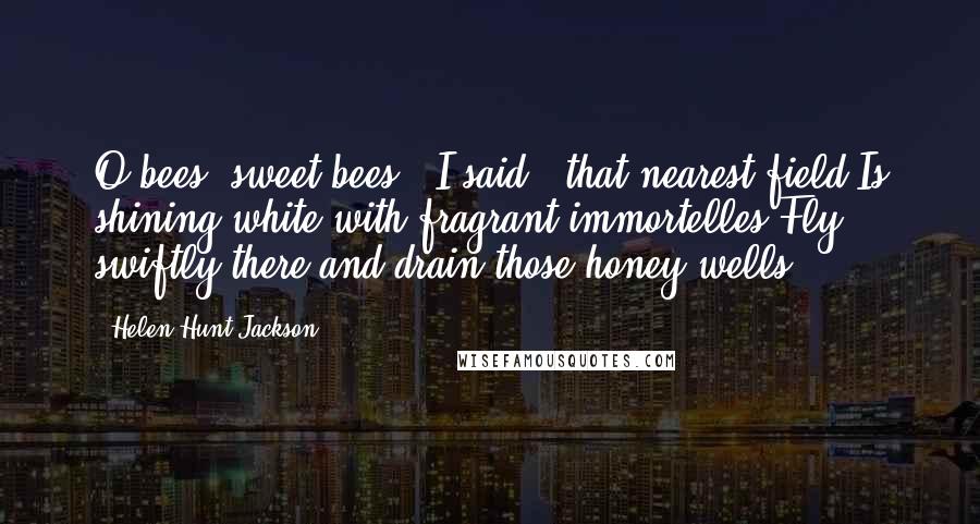 Helen Hunt Jackson quotes: O bees, sweet bees!" I said; "that nearest field Is shining white with fragrant immortelles Fly swiftly there and drain those honey wells.