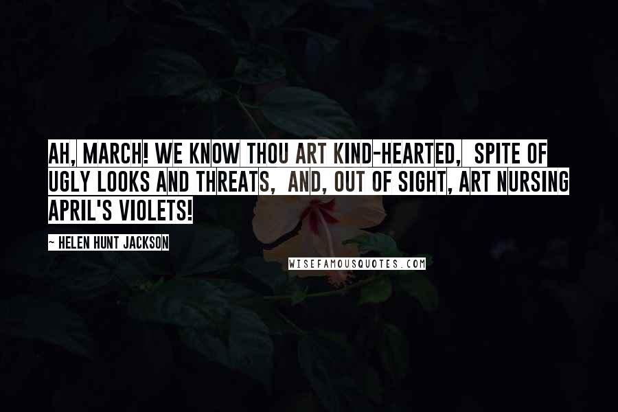 Helen Hunt Jackson quotes: Ah, March! we know thou art Kind-hearted, spite of ugly looks and threats, And, out of sight, art nursing April's violets! Helen Hunt Jackson quotes: Ah, March! we know thou art Kind-hearted, spite of ugly looks and threats, And, out of sight, art nursing April's violets!