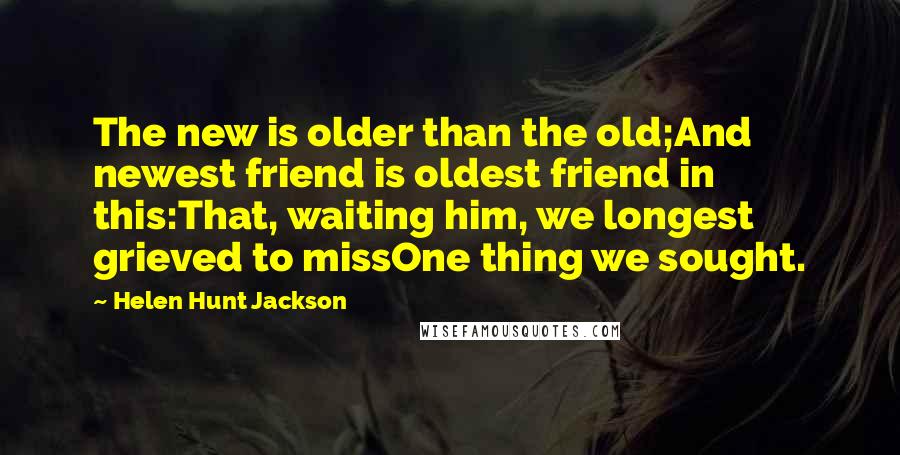 Helen Hunt Jackson quotes: The new is older than the old;And newest friend is oldest friend in this:That, waiting him, we longest grieved to missOne thing we sought.