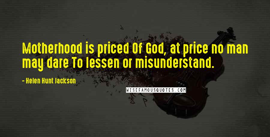 Helen Hunt Jackson quotes: Motherhood is priced Of God, at price no man may dare To lessen or misunderstand.