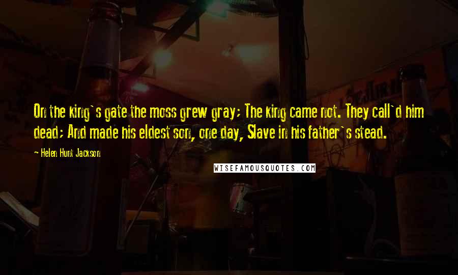 Helen Hunt Jackson quotes: On the king's gate the moss grew gray; The king came not. They call'd him dead; And made his eldest son, one day, Slave in his father's stead.