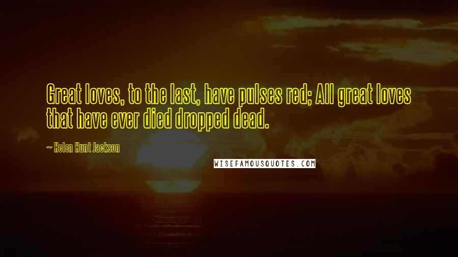 Helen Hunt Jackson quotes: Great loves, to the last, have pulses red; All great loves that have ever died dropped dead.