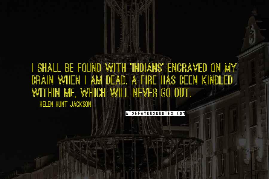 Helen Hunt Jackson quotes: I shall be found with 'Indians' engraved on my brain when I am dead. A fire has been kindled within me, which will never go out.