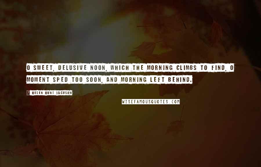 Helen Hunt Jackson quotes: O sweet, delusive Noon, Which the morning climbs to find, O moment sped too soon, And morning left behind.