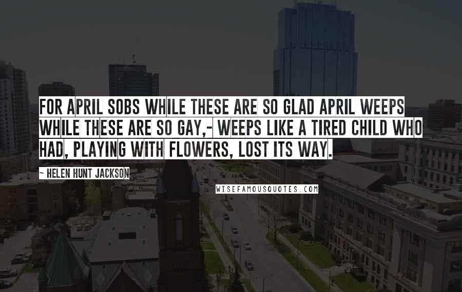 Helen Hunt Jackson quotes: For April sobs while these are so glad April weeps while these are so gay,- Weeps like a tired child who had, Playing with flowers, lost its way. Helen Hunt Jackson quotes: For April sobs while these are so glad April weeps while these are so gay,- Weeps like a tired child who had, Playing with flowers, lost its way.