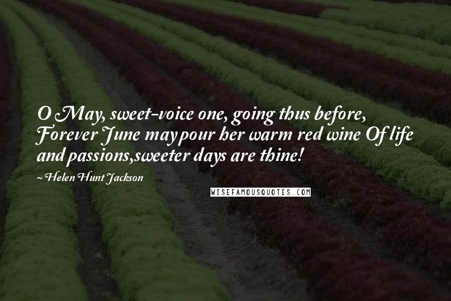 Helen Hunt Jackson quotes: O May, sweet-voice one, going thus before, Forever June may pour her warm red wine Of life and passions,sweeter days are thine!