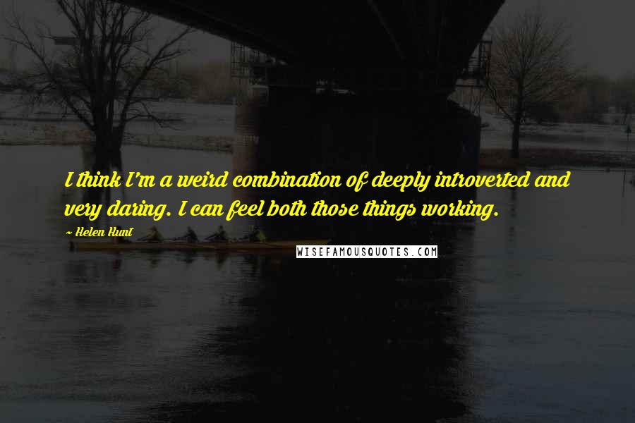 Helen Hunt quotes: I think I'm a weird combination of deeply introverted and very daring. I can feel both those things working. Helen Hunt quotes: I think I'm a weird combination of deeply introverted and very daring. I can feel both those things working.
