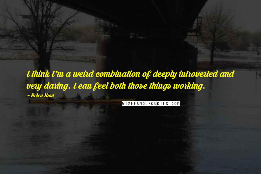 Helen Hunt quotes: I think I'm a weird combination of deeply introverted and very daring. I can feel both those things working.