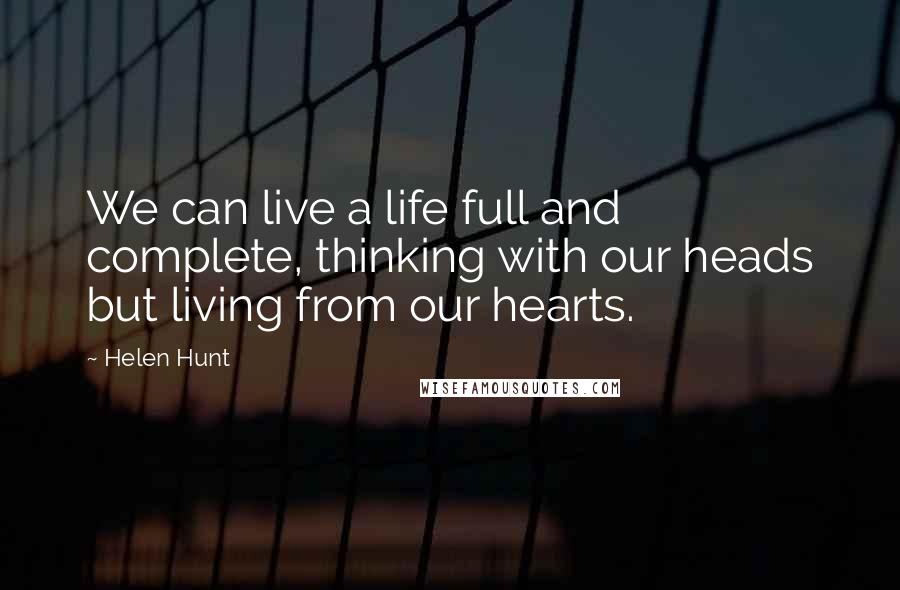 Helen Hunt quotes: We can live a life full and complete, thinking with our heads but living from our hearts.