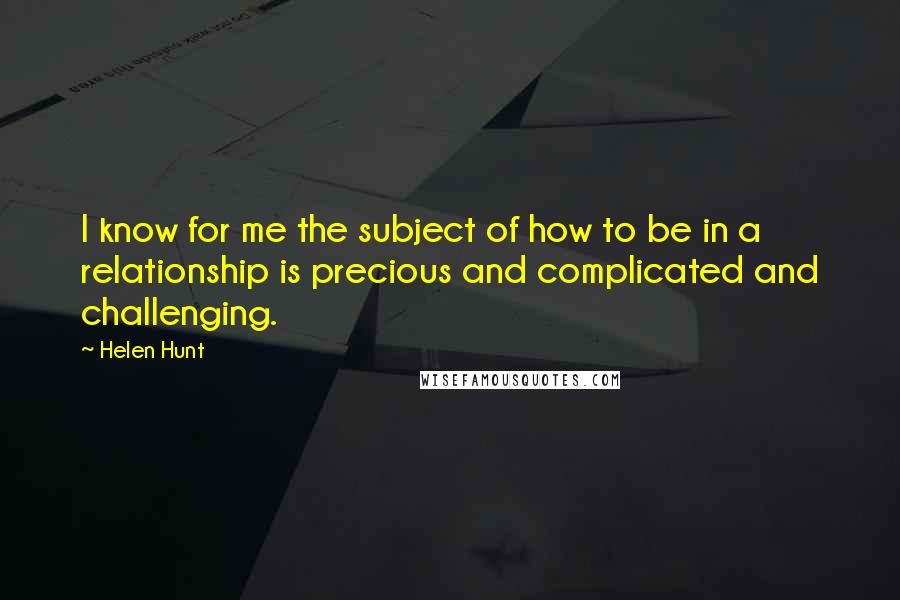 Helen Hunt quotes: I know for me the subject of how to be in a relationship is precious and complicated and challenging.