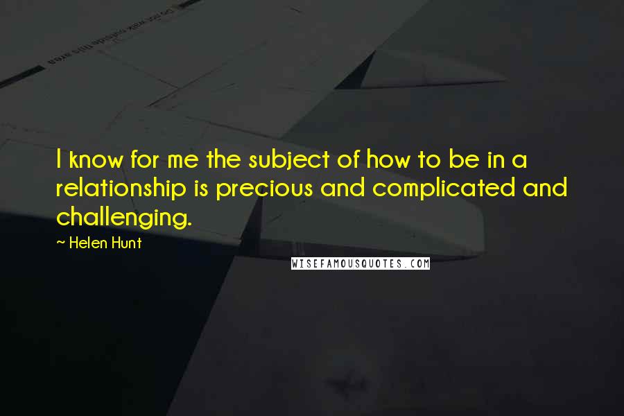 Helen Hunt quotes: I know for me the subject of how to be in a relationship is precious and complicated and challenging. Helen Hunt quotes: I know for me the subject of how to be in a relationship is precious and complicated and challenging.