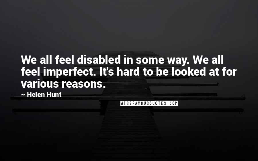 Helen Hunt quotes: We all feel disabled in some way. We all feel imperfect. It's hard to be looked at for various reasons.