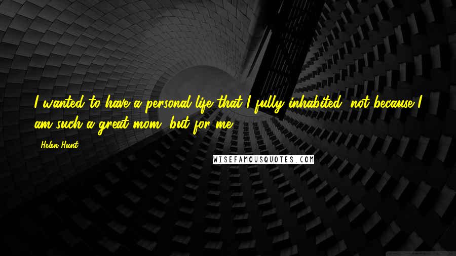 Helen Hunt quotes: I wanted to have a personal life that I fully inhabited, not because I am such a great mom, but for me.