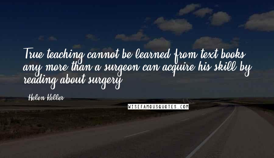 Helen Keller quotes: True teaching cannot be learned from text-books any more than a surgeon can acquire his skill by reading about surgery.