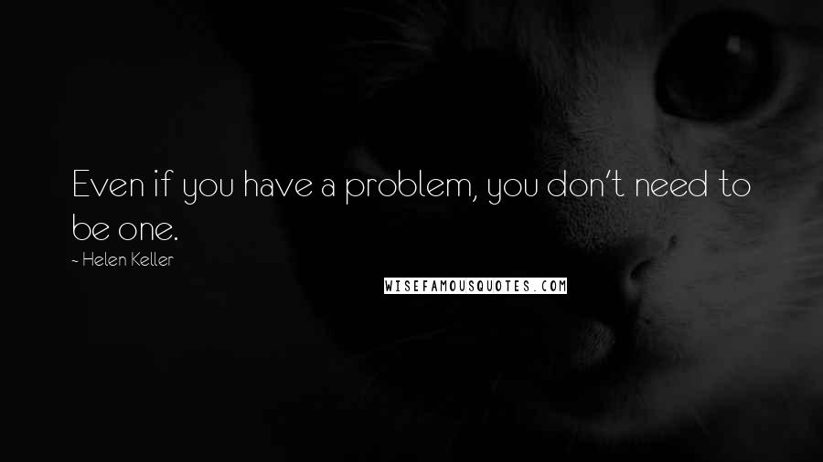 Helen Keller quotes: Even if you have a problem, you don't need to be one.