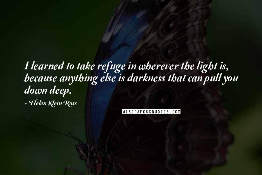 Helen Klein Ross quotes: I learned to take refuge in wherever the light is, because anything else is darkness that can pull you down deep. Helen Klein Ross quotes: I learned to take refuge in wherever the light is, because anything else is darkness that can pull you down deep.