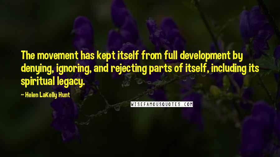 Helen LaKelly Hunt quotes: The movement has kept itself from full development by denying, ignoring, and rejecting parts of itself, including its spiritual legacy. Helen LaKelly Hunt quotes: The movement has kept itself from full development by denying, ignoring, and rejecting parts of itself, including its spiritual legacy.