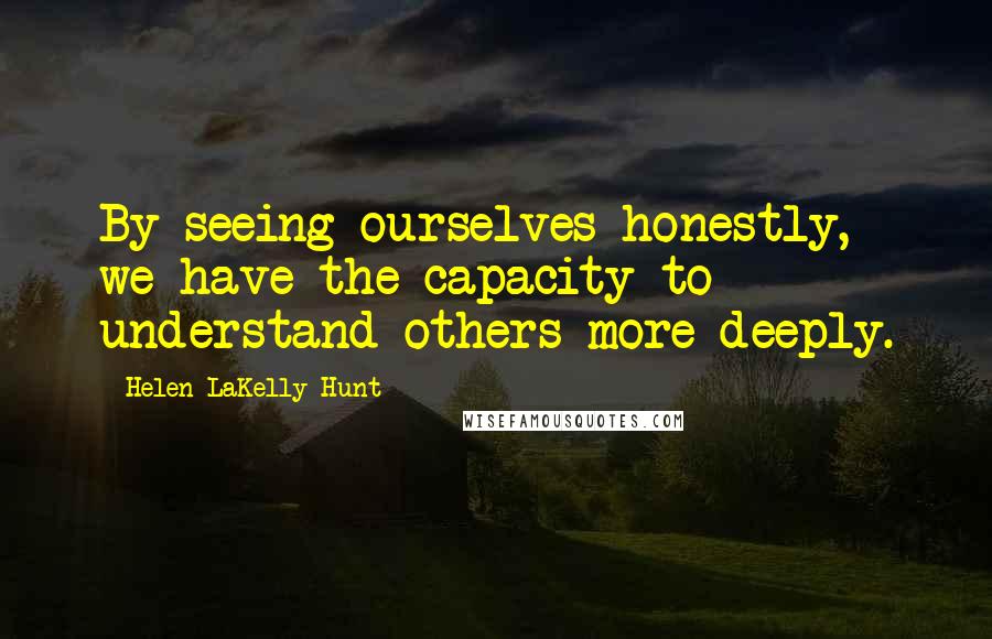 Helen LaKelly Hunt quotes: By seeing ourselves honestly, we have the capacity to understand others more deeply.