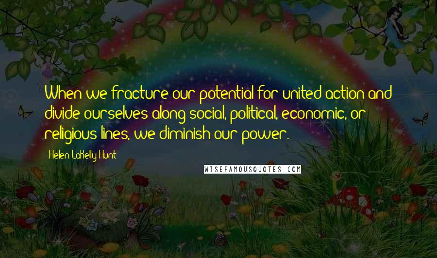 Helen LaKelly Hunt quotes: When we fracture our potential for united action and divide ourselves along social, political, economic, or religious lines, we diminish our power.