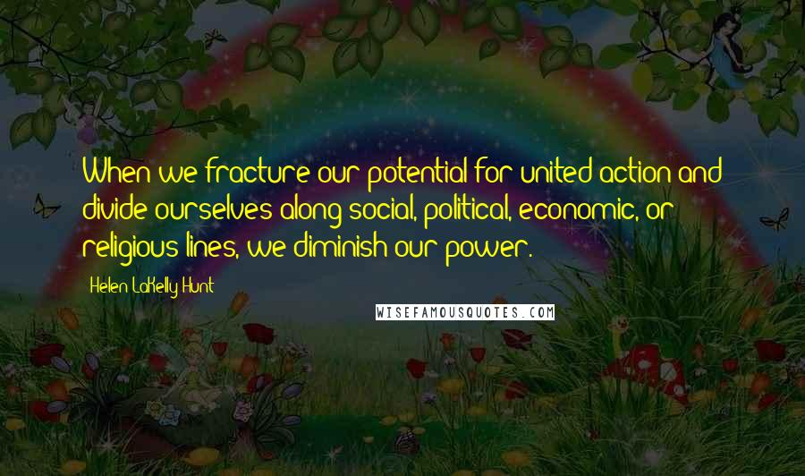 Helen LaKelly Hunt quotes: When we fracture our potential for united action and divide ourselves along social, political, economic, or religious lines, we diminish our power. Helen LaKelly Hunt quotes: When we fracture our potential for united action and divide ourselves along social, political, economic, or religious lines, we diminish our power.