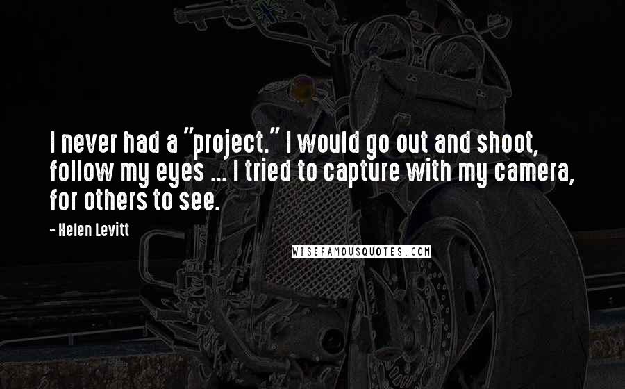 Helen Levitt quotes: I never had a "project." I would go out and shoot, follow my eyes ... I tried to capture with my camera, for others to see.