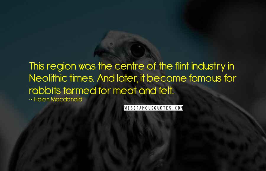 Helen Macdonald quotes: This region was the centre of the flint industry in Neolithic times. And later, it became famous for rabbits farmed for meat and felt.