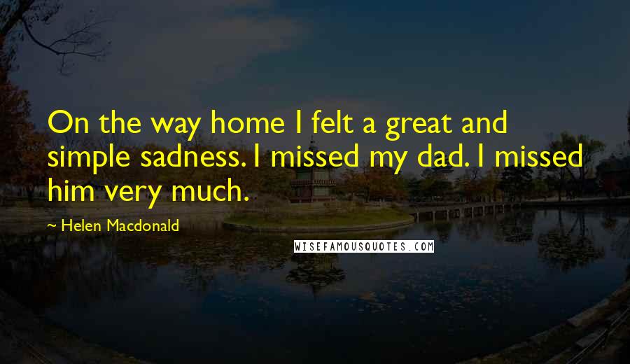 Helen Macdonald quotes: On the way home I felt a great and simple sadness. I missed my dad. I missed him very much.