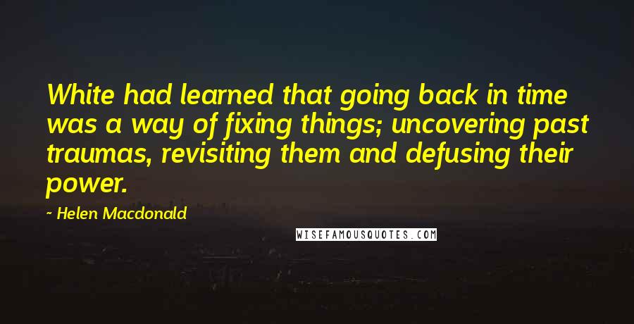 Helen Macdonald quotes: White had learned that going back in time was a way of fixing things; uncovering past traumas, revisiting them and defusing their power.