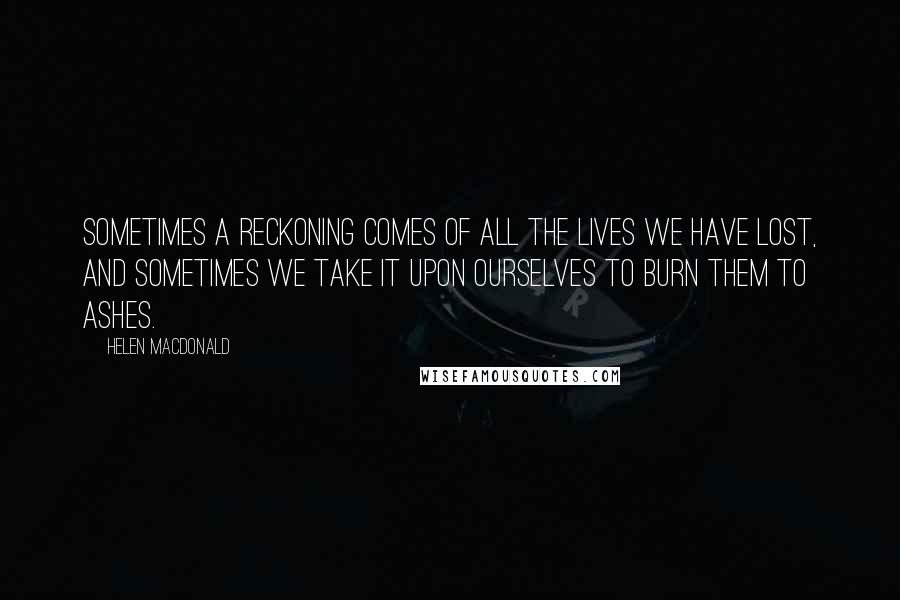 Helen Macdonald quotes: Sometimes a reckoning comes of all the lives we have lost, and sometimes we take it upon ourselves to burn them to ashes.