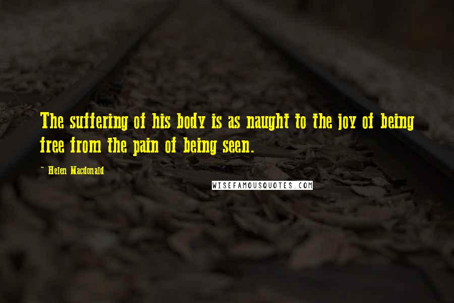 Helen Macdonald quotes: The suffering of his body is as naught to the joy of being free from the pain of being seen.