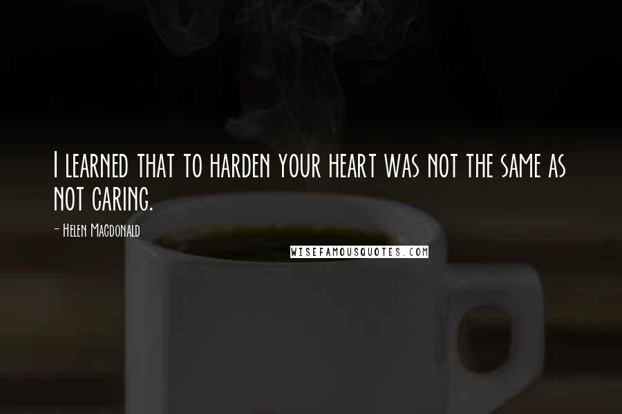 Helen Macdonald quotes: I learned that to harden your heart was not the same as not caring.