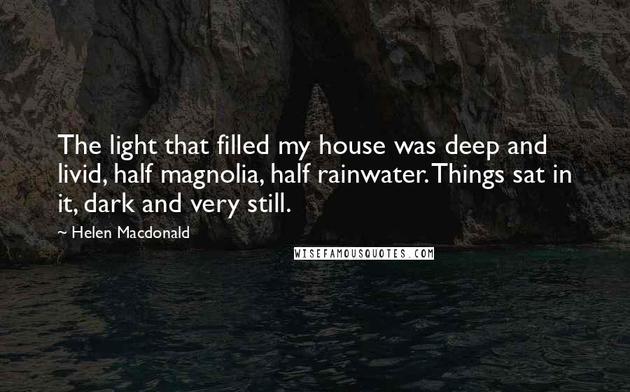 Helen Macdonald quotes: The light that filled my house was deep and livid, half magnolia, half rainwater. Things sat in it, dark and very still.