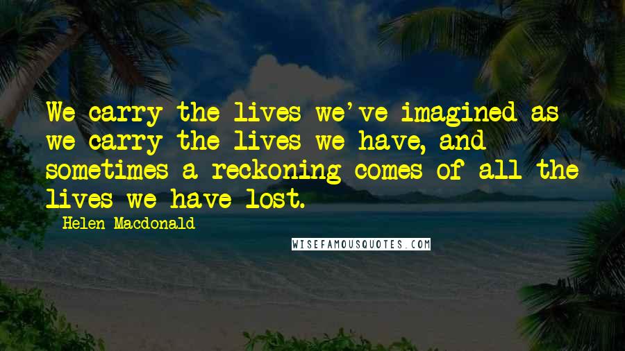 Helen Macdonald quotes: We carry the lives we've imagined as we carry the lives we have, and sometimes a reckoning comes of all the lives we have lost.