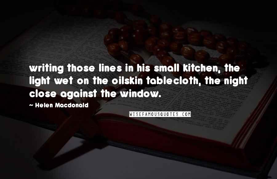 Helen Macdonald quotes: writing those lines in his small kitchen, the light wet on the oilskin tablecloth, the night close against the window.