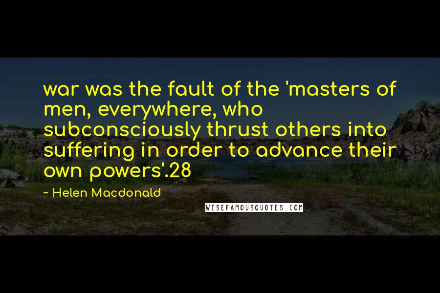 Helen Macdonald quotes: war was the fault of the 'masters of men, everywhere, who subconsciously thrust others into suffering in order to advance their own powers'.28 Helen Macdonald quotes: war was the fault of the 'masters of men, everywhere, who subconsciously thrust others into suffering in order to advance their own powers'.28