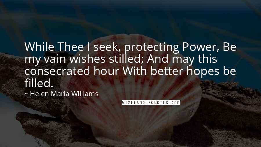 Helen Maria Williams quotes: While Thee I seek, protecting Power, Be my vain wishes stilled; And may this consecrated hour With better hopes be filled.