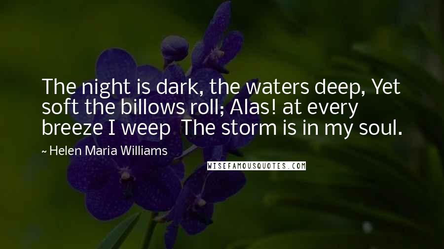 Helen Maria Williams quotes: The night is dark, the waters deep, Yet soft the billows roll; Alas! at every breeze I weep The storm is in my soul.