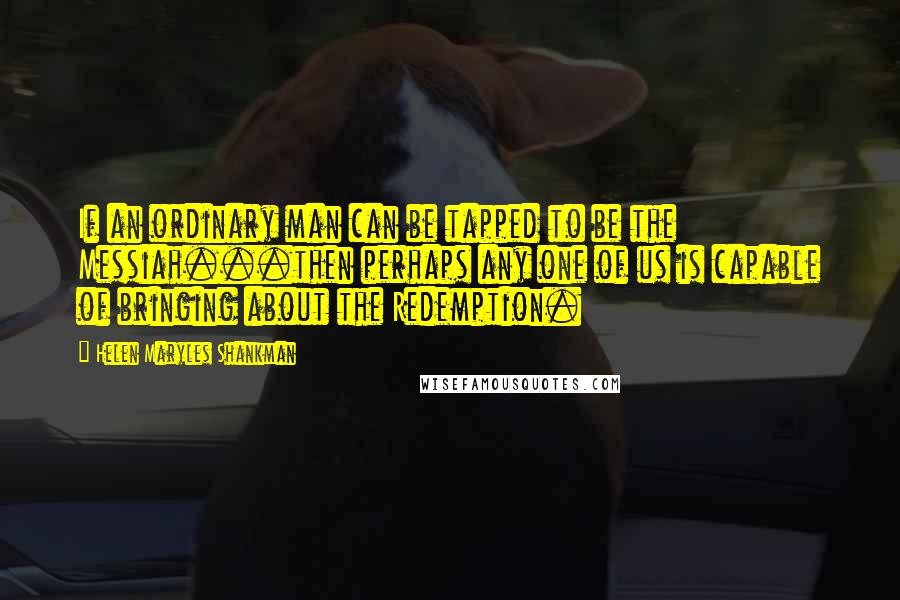 Helen Maryles Shankman quotes: If an ordinary man can be tapped to be the Messiah...then perhaps any one of us is capable of bringing about the Redemption.