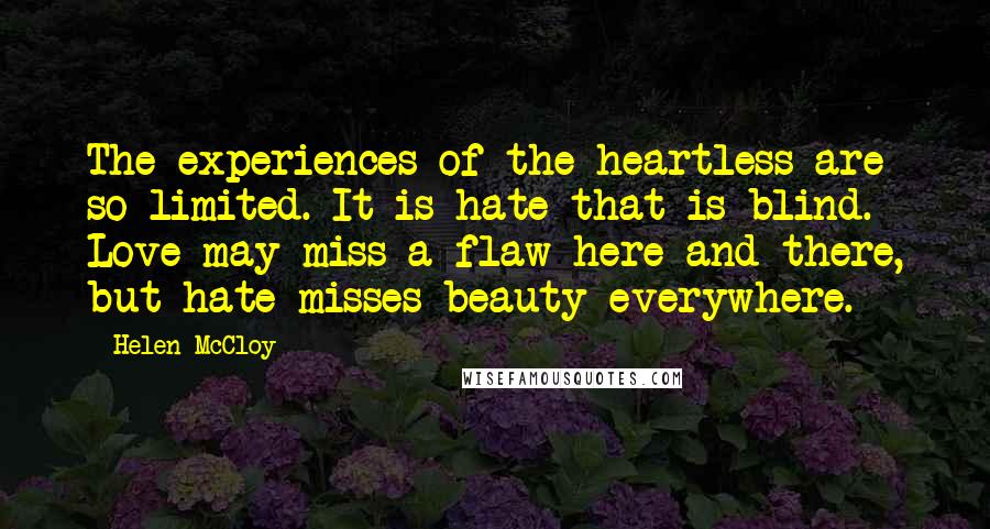 Helen McCloy quotes: The experiences of the heartless are so limited. It is hate that is blind. Love may miss a flaw here and there, but hate misses beauty everywhere. Helen McCloy quotes: The experiences of the heartless are so limited. It is hate that is blind. Love may miss a flaw here and there, but hate misses beauty everywhere.