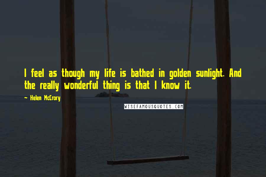 Helen McCrory quotes: I feel as though my life is bathed in golden sunlight. And the really wonderful thing is that I know it. Helen McCrory quotes: I feel as though my life is bathed in golden sunlight. And the really wonderful thing is that I know it.