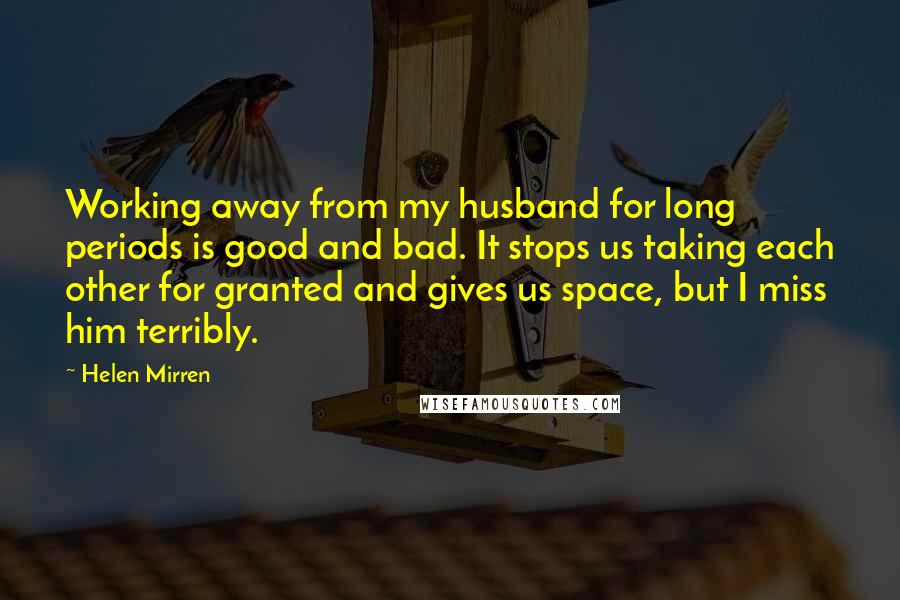 Helen Mirren quotes: Working away from my husband for long periods is good and bad. It stops us taking each other for granted and gives us space, but I miss him terribly. Helen Mirren quotes: Working away from my husband for long periods is good and bad. It stops us taking each other for granted and gives us space, but I miss him terribly.