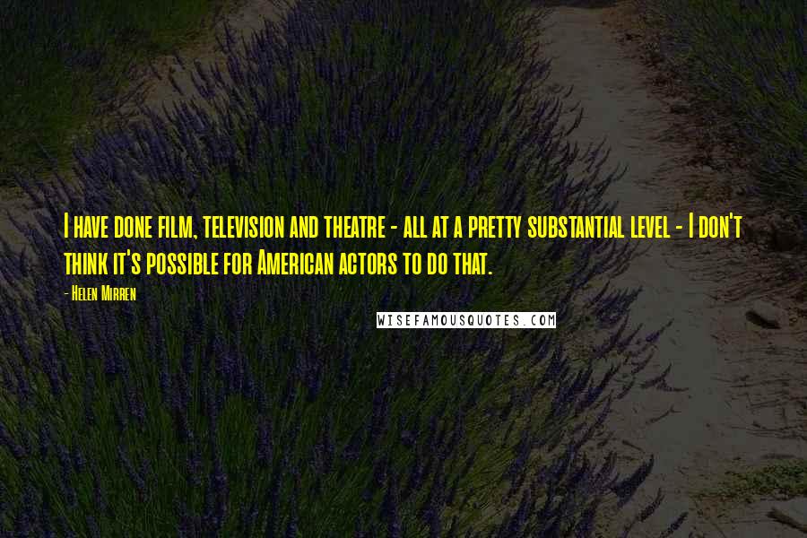 Helen Mirren quotes: I have done film, television and theatre - all at a pretty substantial level - I don't think it's possible for American actors to do that.