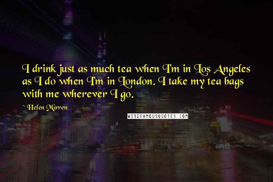 Helen Mirren quotes: I drink just as much tea when I'm in Los Angeles as I do when I'm in London. I take my tea bags with me wherever I go.