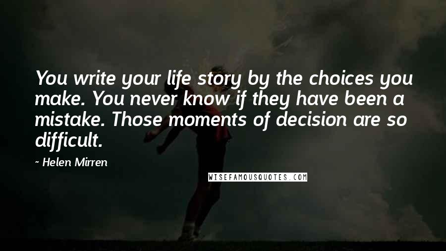 Helen Mirren quotes: You write your life story by the choices you make. You never know if they have been a mistake. Those moments of decision are so difficult.