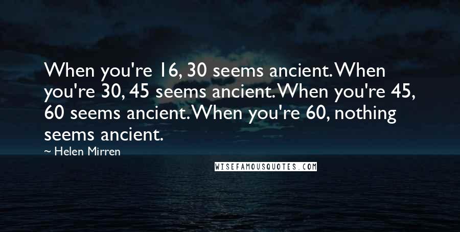 Helen Mirren quotes: When you're 16, 30 seems ancient. When you're 30, 45 seems ancient. When you're 45, 60 seems ancient. When you're 60, nothing seems ancient.