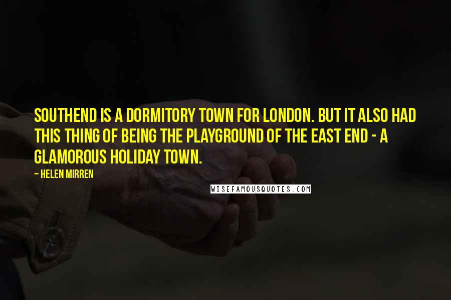 Helen Mirren quotes: Southend is a dormitory town for London. But it also had this thing of being the playground of the East End - a glamorous holiday town.