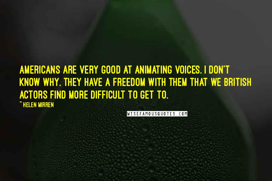 Helen Mirren quotes: Americans are very good at animating voices. I don't know why. They have a freedom with them that we British actors find more difficult to get to. Helen Mirren quotes: Americans are very good at animating voices. I don't know why. They have a freedom with them that we British actors find more difficult to get to.