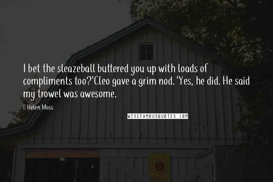 Helen Moss quotes: I bet the sleazeball buttered you up with loads of compliments too?'Cleo gave a grim nod. 'Yes, he did. He said my trowel was awesome. Helen Moss quotes: I bet the sleazeball buttered you up with loads of compliments too?'Cleo gave a grim nod. 'Yes, he did. He said my trowel was awesome.
