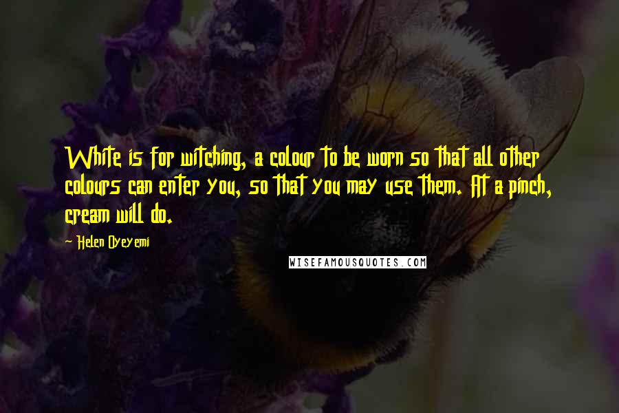 Helen Oyeyemi quotes: White is for witching, a colour to be worn so that all other colours can enter you, so that you may use them. At a pinch, cream will do. Helen Oyeyemi quotes: White is for witching, a colour to be worn so that all other colours can enter you, so that you may use them. At a pinch, cream will do.