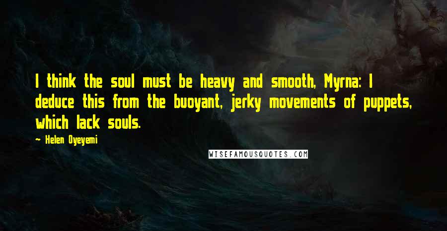 Helen Oyeyemi quotes: I think the soul must be heavy and smooth, Myrna: I deduce this from the buoyant, jerky movements of puppets, which lack souls.